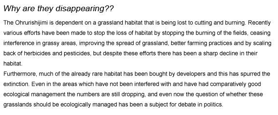 Why are they disappearing??
The Ohrurishijimi is dependent on a grassland habitat that is being lost to cutting and burning. Recently various efforts have been made to stop the loss of habitat by stopping the burning of the fields, ceasing interference in grassy areas, improving the spread of grassland, better farming practices and by scaling back of herbicides and pesticides, but despite these efforts there has been a sharp decline in their habitat.
Furthermore, much of the already rare habitat has been bought by developers and this has spurred the extinction. Even in the areas which have not been interfered with and have had comparatively good ecological management the numbers are still dropping, and even now the question of whether these grasslands should be ecologically managed has been a subject for debate in politics.