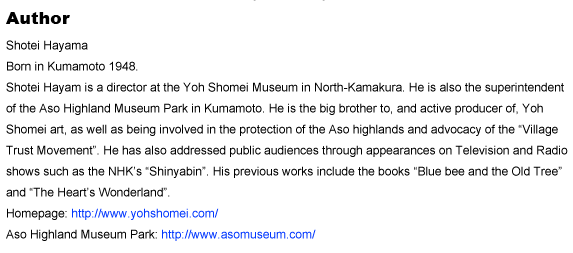 Author
Shotei Hayama
Born in Kumamoto 1948
Shotei Hayam is a director at the Yoh Shomei Museum in North-Kamakura. He is also the superintendent of the Aso Highland Museum Park in Kumamoto. He is the big brother to, and active producer of, Yoh Shomei art, as well as being involved in the protection of the Aso highlands and advocacy of the gVillage Trust Movementh. He has also addressed public audiences through appearances on Television and Radio shows such as the NHKfs gShinyabinh. His previous works include the books gBlue bee and the Old Treeh and gThe Heartfs Wonderlandh.