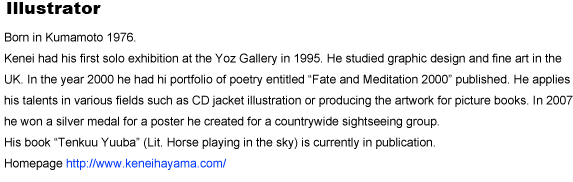 Illustrator
Born in Kumamoto 1976
Kenei had his first solo exhibition at the Yoz Gallery in 1995. He studied graphic design and fine art in the UK. In the year 2000 he had hi portfolio of poetry entitled gFate and Meditation 2000h published. He applies his talents in various fields such as CD jacket illustration or producing the artwork for picture books. In 2007 he won a silver medal for a poster he created for a countrywide sightseeing group.	His book gTenkuu Yuubah (Lit. Horse playing in the sky) is currently in publication.